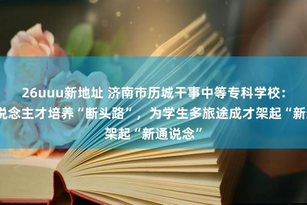 26uuu新地址 济南市历城干事中等专科学校:买通东说念主才培养“断头路”,为学生多旅途成才架起“新通说念”