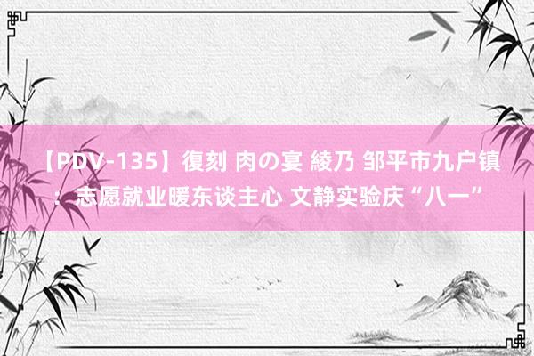 【PDV-135】復刻 肉の宴 綾乃 邹平市九户镇:志愿就业暖东谈主心 文静实验庆“八一”