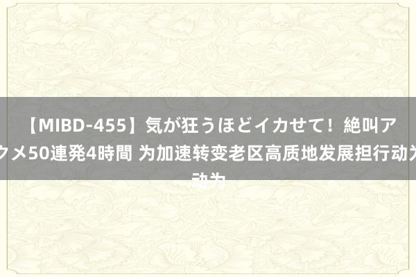【MIBD-455】気が狂うほどイカせて!絶叫アクメ50連発4時間 为加速转变老区高质地发展担行动为