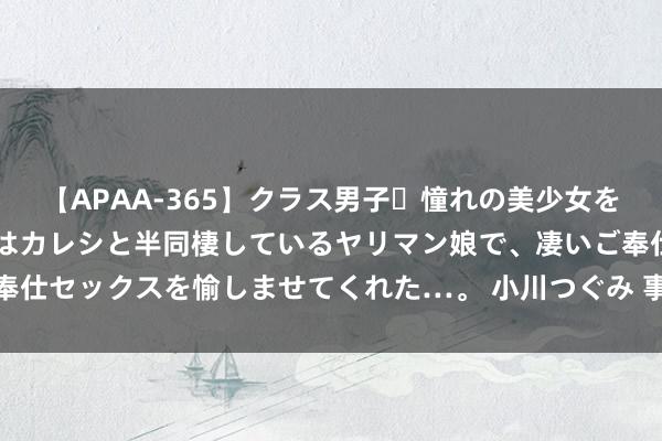 【APAA-365】クラス男子・憧れの美少女をラブホに連れ込むと、実はカレシと半同棲しているヤリマン娘で、凄いご奉仕セックスを愉しませてくれた…。 小川つぐみ 事业更贴心,金融更惠企