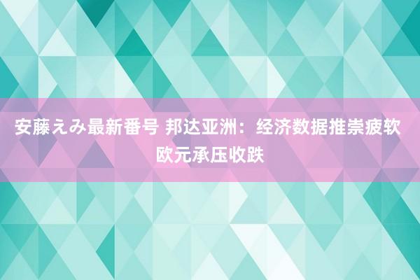 安藤えみ最新番号 邦达亚洲:经济数据推崇疲软 欧元承压收跌