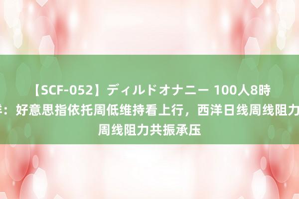 【SCF-052】ディルドオナニー 100人8時間 闫瑞祥:好意思指依托周低维持看上行,西洋日线周线阻力共振承压