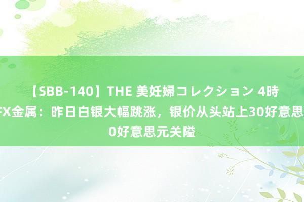 【SBB-140】THE 美妊婦コレクション 4時間 ATFX金属：昨日白银大幅跳涨，银价从头站上30好意思元关隘