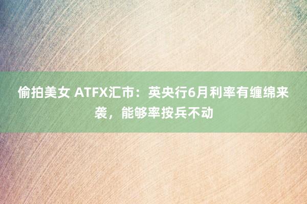 偷拍美女 ATFX汇市:英央行6月利率有缠绵来袭,能够率按兵不动