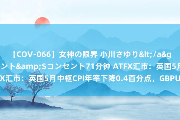 【COV-066】女神の限界 小川さゆり</a>2010-01-25コンセント&$コンセント71分钟 ATFX汇市:英国5月中枢CPI年率下降0.4百分点,GBPUSD不跌反涨