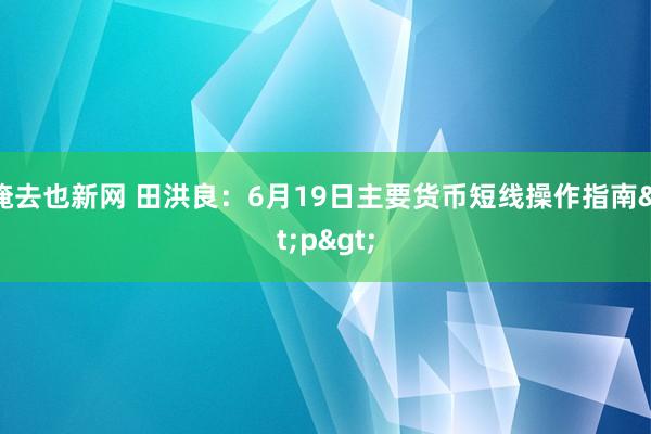 俺去也新网 田洪良:6月19日主要货币短线操作指南<p>