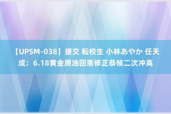 【UPSM-038】援交 転校生 小林あやか 任天成:6.18黄金原油回落修正恭候二次冲高