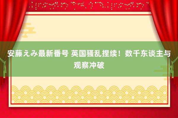 安藤えみ最新番号 英国骚乱捏续!数千东谈主与观察冲破