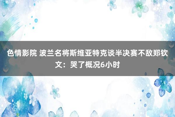 色情影院 波兰名将斯维亚特克谈半决赛不敌郑钦文:哭了概况6小时