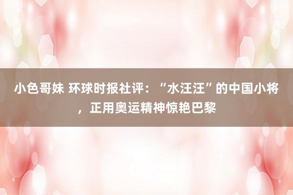 小色哥妹 环球时报社评:“水汪汪”的中国小将,正用奥运精神惊艳巴黎
