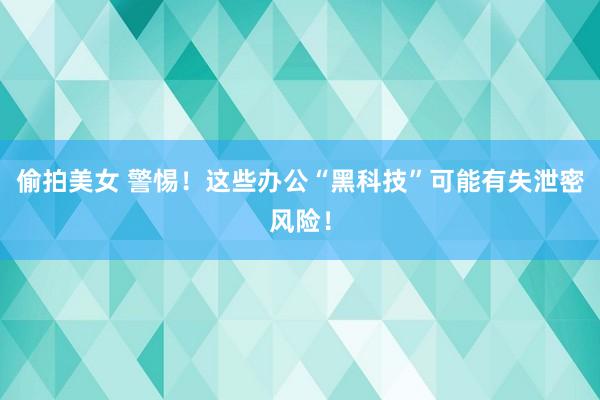 偷拍美女 警惕!这些办公“黑科技”可能有失泄密风险!