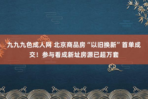 九九九色成人网 北京商品房“以旧换新”首单成交!参与看成新址房源已超万套