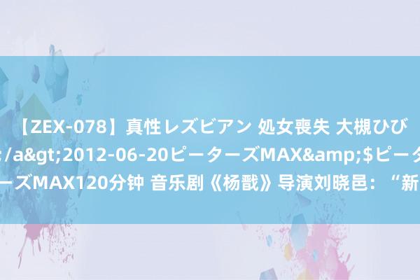 【ZEX-078】真性レズビアン 処女喪失 大槻ひびき・小林麻衣</a>2012-06-20ピーターズMAX&$ピーターズMAX120分钟 音乐剧《杨戬》导演刘晓邑:“新·国风”重