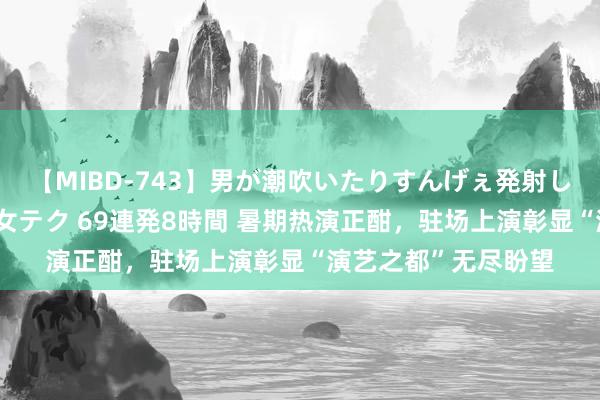 【MIBD-743】男が潮吹いたりすんげぇ発射しちゃう! 女神の痴女テク 69連発8時間 暑期热演正酣,驻场上演彰显“演艺之都”无尽盼望