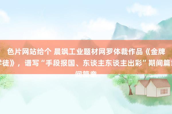 色片网站给个 晨飒工业题材网罗体裁作品《金牌学徒》,谱写“手段报国、东谈主东谈主出彩”期间篇章