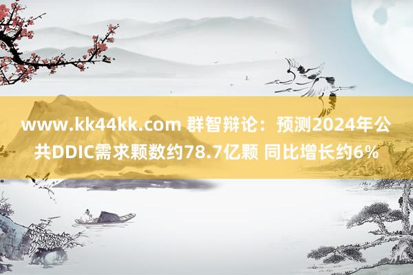 www.kk44kk.com 群智辩论:预测2024年公共DDIC需求颗数约78.7亿颗 同比增长约6%