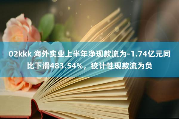 02kkk 海外实业上半年净现款流为-1.74亿元同比下滑483.54%,狡计性现款流为负