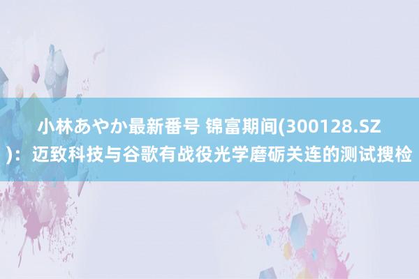 小林あやか最新番号 锦富期间(300128.SZ):迈致科技与谷歌有战役光学磨砺关连的测试搜检