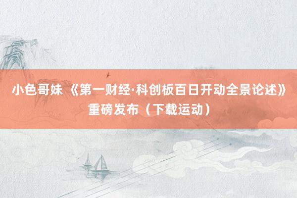 小色哥妹 《第一财经·科创板百日开动全景论述》重磅发布(下载运动)