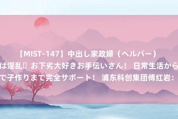 【MIST-147】中出し家政婦(ヘルパー) 清楚で美人な出張家政婦は淫乱・お下劣大好きお手伝いさん! 日常生活から夜の性活で子作りまで完全サポート! 浦东科创集团傅红岩:投资硬科技,不妨坐“十年冷板