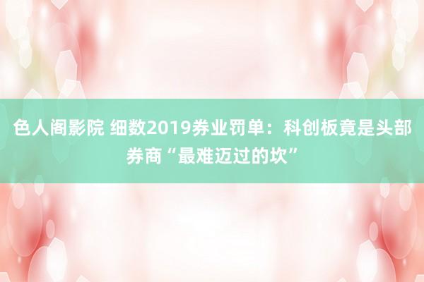色人阁影院 细数2019券业罚单:科创板竟是头部券商“最难迈过的坎”
