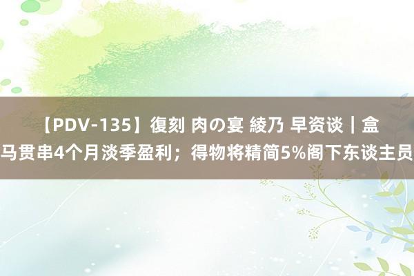 【PDV-135】復刻 肉の宴 綾乃 早资谈|盒马贯串4个月淡季盈利;得物将精简5%阁下东谈主员