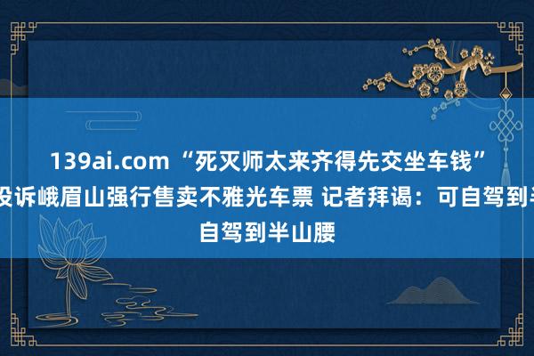 139ai.com “死灭师太来齐得先交坐车钱” 搭客投诉峨眉山强行售卖不雅光车票 记者拜谒:可自驾到半山腰