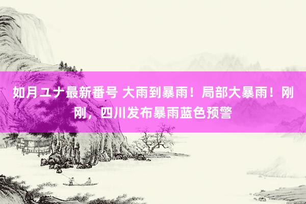 如月ユナ最新番号 大雨到暴雨!局部大暴雨!刚刚,四川发布暴雨蓝色预警