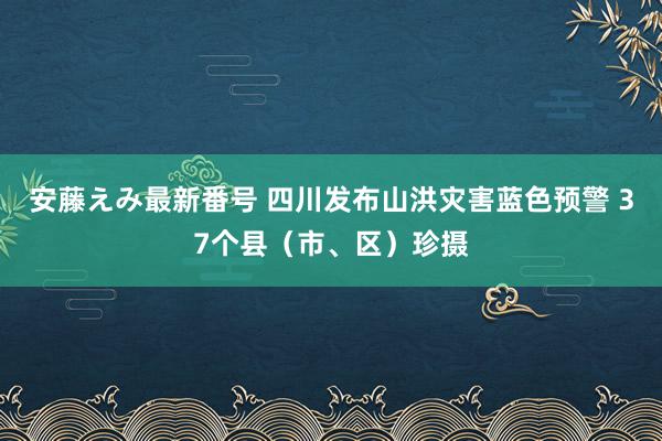 安藤えみ最新番号 四川发布山洪灾害蓝色预警 37个县(市、区)珍摄