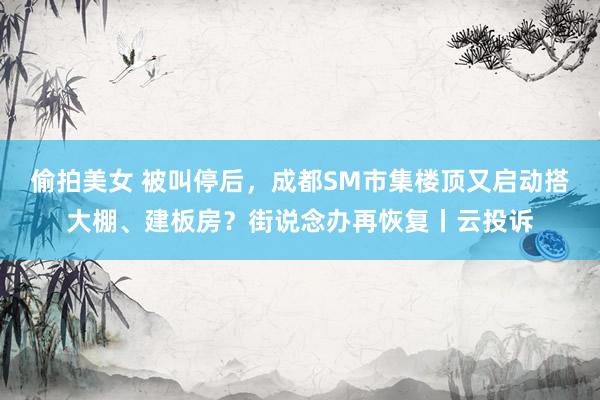 偷拍美女 被叫停后,成都SM市集楼顶又启动搭大棚、建板房?街说念办再恢复丨云投诉