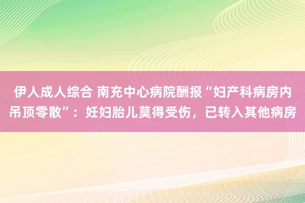 伊人成人综合 南充中心病院酬报“妇产科病房内吊顶零散”:妊妇胎儿莫得受伤,已转入其他病房