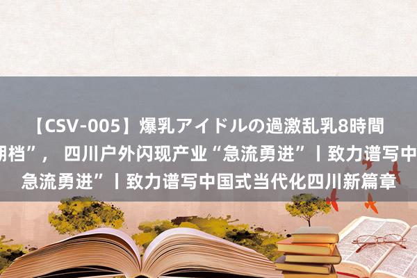 【CSV-005】爆乳アイドルの過激乱乳8時間 当“奥运热”遇上“暑期档”, 四川户外闪现产业“急流勇进”丨致力谱写中国式当代化四川新篇章