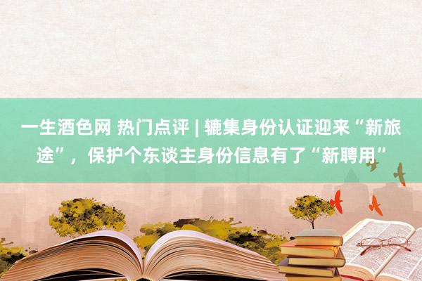 一生酒色网 热门点评 | 辘集身份认证迎来“新旅途”,保护个东谈主身份信息有了“新聘用”