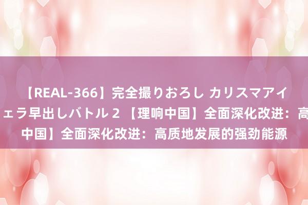 【REAL-366】完全撮りおろし カリスマアイドル対抗!! ガチフェラ早出しバトル 2 【理响中国】全面深化改进:高质地发展的强劲能源