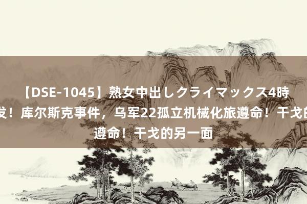 【DSE-1045】熟女中出しクライマックス4時間 4 突发!库尔斯克事件,乌军22孤立机械化旅遵命!干戈的另一面