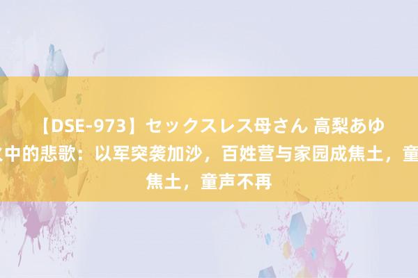 【DSE-973】セックスレス母さん 高梨あゆみ 战火中的悲歌:以军突袭加沙,百姓营与家园成焦土,童声不再
