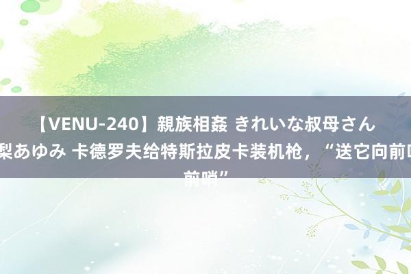 【VENU-240】親族相姦 きれいな叔母さん 高梨あゆみ 卡德罗夫给特斯拉皮卡装机枪,“送它向前哨”