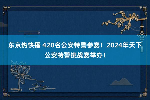 东京热快播 420名公安特警参赛!2024年天下公安特警挑战赛举办!