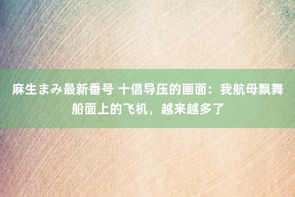 麻生まみ最新番号 十倡导压的画面:我航母飘舞船面上的飞机,越来越多了