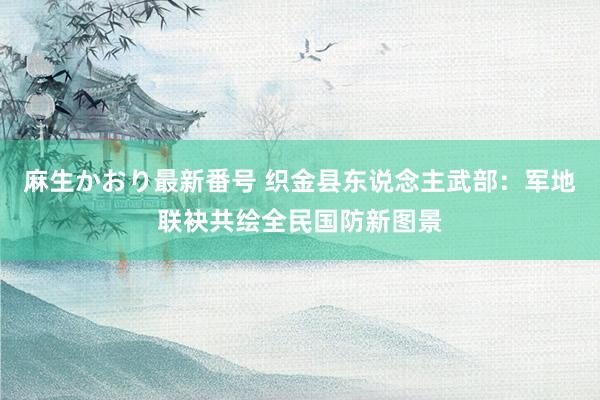 麻生かおり最新番号 织金县东说念主武部:军地联袂共绘全民国防新图景