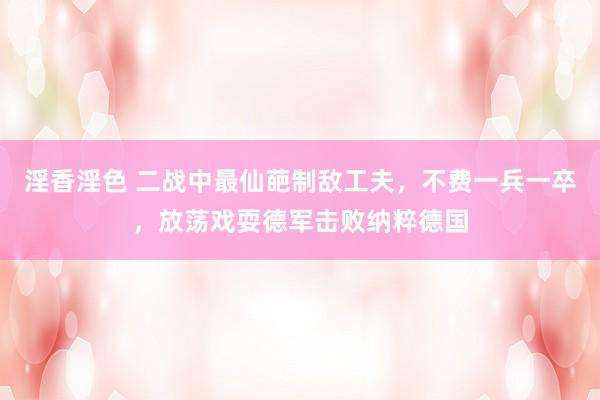淫香淫色 二战中最仙葩制敌工夫,不费一兵一卒,放荡戏耍德军击败纳粹德国
