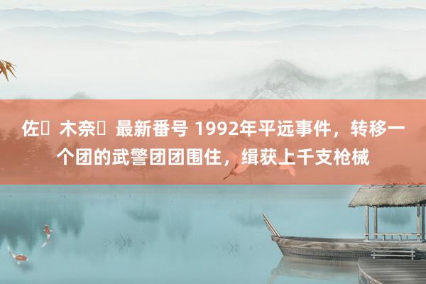 佐々木奈々最新番号 1992年平远事件,转移一个团的武警团团围住,缉获上千支枪械