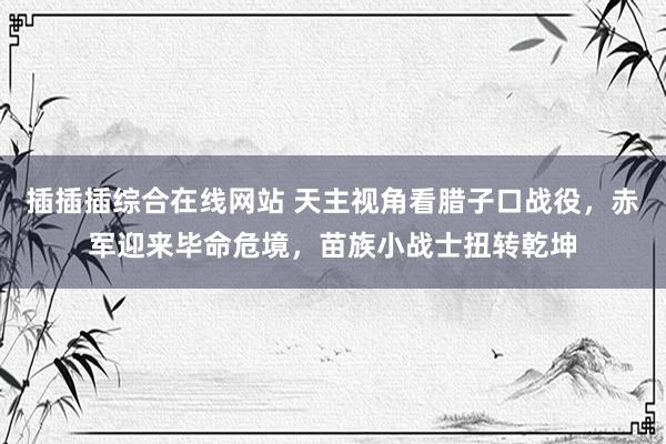 插插插综合在线网站 天主视角看腊子口战役,赤军迎来毕命危境,苗族小战士扭转乾坤