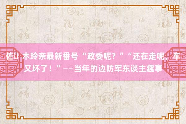 佐々木玲奈最新番号 “政委呢?”“还在走呢,车又坏了!”——当年的边防军东谈主趣事