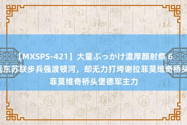 【MXSPS-421】大量ぶっかけ濃厚顔射祭 60人5時間 远东苏联步兵强渡顿河,却无力打垮谢拉菲莫维奇桥头堡德军主力