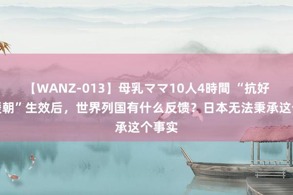 【WANZ-013】母乳ママ10人4時間 “抗好意思援朝”生效后,世界列国有什么反馈?日本无法秉承这个事实