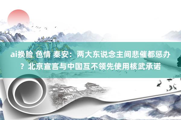 ai换脸 色情 秦安:两大东说念主间悲催都惩办?北京宣言与中国互不领先使用核武承诺