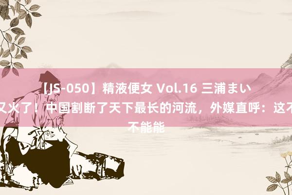 【JS-050】精液便女 Vol.16 三浦まい 中国又火了!中国割断了天下最长的河流,外媒直呼:这不能能