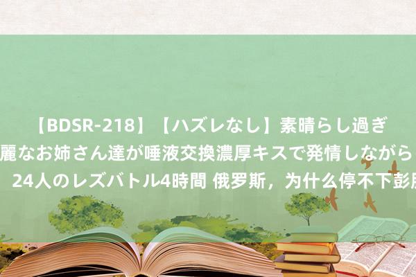 【BDSR-218】【ハズレなし】素晴らし過ぎる美女レズ。 ガチで綺麗なお姉さん達が唾液交換濃厚キスで発情しながらイキまくる! 24人のレズバトル4時間 俄罗斯,为什么停不下彭胀的脚步?不要被其宏大的