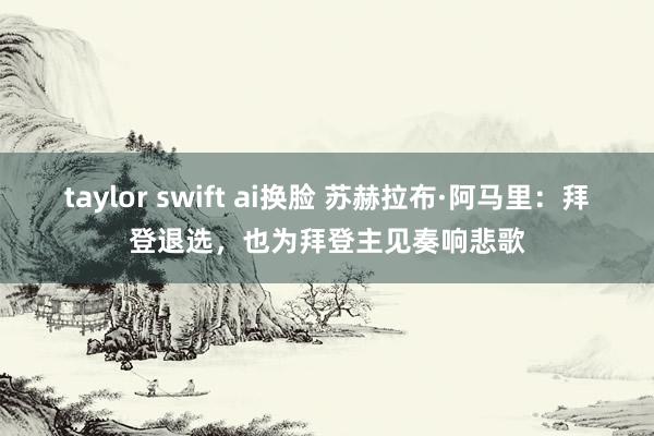 taylor swift ai换脸 苏赫拉布·阿马里:拜登退选,也为拜登主见奏响悲歌